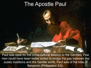 Paul was ideal for the cross-cultural Mission to the Gentiles. Few
men could have been better suited to bridge the gap between the
Judaic traditions and the Gentile world. Paul was of the tribe of
Benjamin (Philippians 3:5).
The Apostle Paul
 