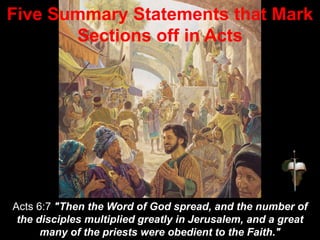 Acts 6:7 "Then the Word of God spread, and the number of
the disciples multiplied greatly in Jerusalem, and a great
many of the priests were obedient to the Faith."
Five Summary Statements that Mark
Sections off in Acts
 