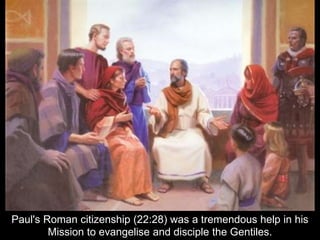 Paul's Roman citizenship (22:28) was a tremendous help in his
Mission to evangelise and disciple the Gentiles.
 
