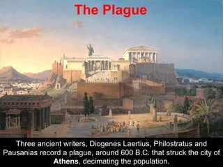 Three ancient writers, Diogenes Laertius, Philostratus and
Pausanias record a plague, around 600 B.C. that struck the city of
Athens, decimating the population.
The Plague
 
