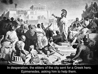 In desperation, the elders of the city sent for a Greek hero,
Epimenedes, asking him to help them.
 