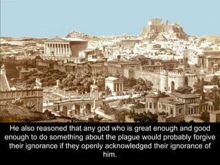 He also reasoned that any god who is great enough and good
enough to do something about the plague would probably forgive
their ignorance if they openly acknowledged their ignorance of
him.
 