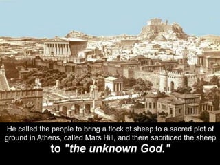 He called the people to bring a flock of sheep to a sacred plot of
ground in Athens, called Mars Hill, and there sacrificed the sheep
to "the unknown God."
 