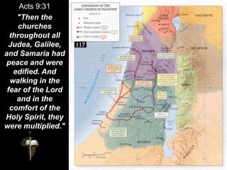 Acts 9:31
"Then the
churches
throughout all
Judea, Galilee,
and Samaria had
peace and were
edified. And
walking in the
fear of the Lord
and in the
comfort of the
Holy Spirit, they
were multiplied."
 