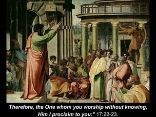 Therefore, the One whom you worship without knowing,
Him I proclaim to you:" 17:22-23.
 