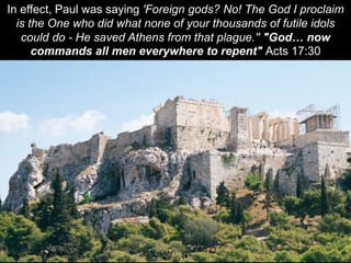 In effect, Paul was saying 'Foreign gods? No! The God I proclaim
is the One who did what none of your thousands of futile idols
could do - He saved Athens from that plague.'' "God… now
commands all men everywhere to repent" Acts 17:30
 