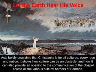 Acts boldly proclaims that Christianity is for all cultures, every race
and nation. It shows how culture can be an obstacle, and how it
can also provide an opening to the communication of the Gospel
across all the various cultural barriers of Samaria,
Let the Earth Hear His Voice
 