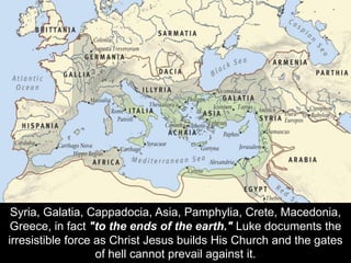 Syria, Galatia, Cappadocia, Asia, Pamphylia, Crete, Macedonia,
Greece, in fact "to the ends of the earth." Luke documents the
irresistible force as Christ Jesus builds His Church and the gates
of hell cannot prevail against it.
 