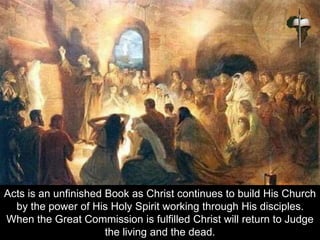 Acts is an unfinished Book as Christ continues to build His Church
by the power of His Holy Spirit working through His disciples.
When the Great Commission is fulfilled Christ will return to Judge
the living and the dead.
 