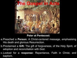 Peter at Pentecost:
a.Preached a Person: A Christ-centered message, emphasising
His death and glorious Resurrection.
b.Proclaimed a Gift: The gift of forgiveness, of the Holy Spirit, of
adoption and reconciliation with God.
c.Looked for a response: Repentance, Faith in Christ, and
baptism.
The Gospel in Acts
 