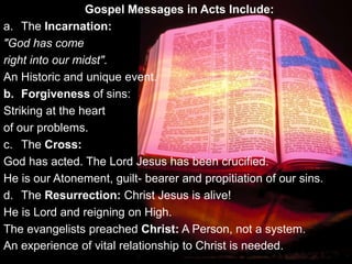 Gospel Messages in Acts Include:
a. The Incarnation:
"God has come
right into our midst".
An Historic and unique event.
b. Forgiveness of sins:
Striking at the heart
of our problems.
c. The Cross:
God has acted. The Lord Jesus has been crucified.
He is our Atonement, guilt- bearer and propitiation of our sins.
d. The Resurrection: Christ Jesus is alive!
He is Lord and reigning on High.
The evangelists preached Christ: A Person, not a system.
An experience of vital relationship to Christ is needed.
 