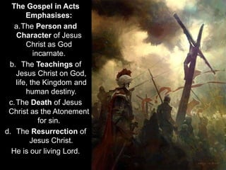 The Gospel in Acts
Emphasises:
a.The Person and
Character of Jesus
Christ as God
incarnate.
b. The Teachings of
Jesus Christ on God,
life, the Kingdom and
human destiny.
c.The Death of Jesus
Christ as the Atonement
for sin.
d. The Resurrection of
Jesus Christ.
He is our living Lord.
 