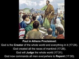 Paul in Athens Proclaimed:
God is the Creator of the whole world and everything in it (17:24).
God created all the races of mankind (17:26).
God will Judge the whole world (17:31).
God now commands all men everywhere to Repent (17:30).
 