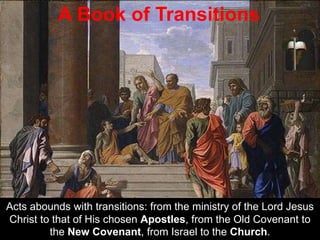 Acts abounds with transitions: from the ministry of the Lord Jesus
Christ to that of His chosen Apostles, from the Old Covenant to
the New Covenant, from Israel to the Church.
A Book of Transitions
 