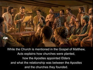 While the Church is mentioned in the Gospel of Matthew,
Acts explains how churches were planted,
how the Apostles appointed Elders
and what the relationship was between the Apostles
and the churches they founded.
 