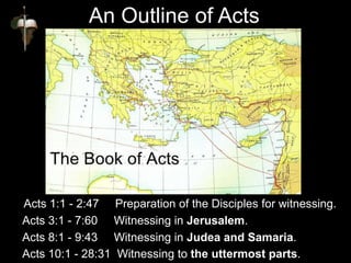 Acts 1:1 - 2:47 Preparation of the Disciples for witnessing.
Acts 3:1 - 7:60 Witnessing in Jerusalem.
Acts 8:1 - 9:43 Witnessing in Judea and Samaria.
Acts 10:1 - 28:31 Witnessing to the uttermost parts.
An Outline of Acts
 