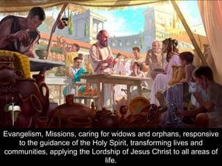 Evangelism, Missions, caring for widows and orphans, responsive
to the guidance of the Holy Spirit, transforming lives and
communities, applying the Lordship of Jesus Christ to all areas of
life.
 