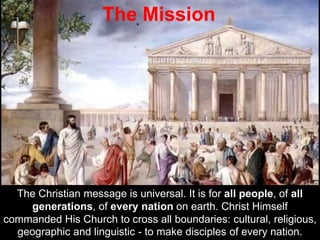 The Christian message is universal. It is for all people, of all
generations, of every nation on earth. Christ Himself
commanded His Church to cross all boundaries: cultural, religious,
geographic and linguistic - to make disciples of every nation.
The Mission
 