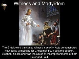 The Greek word translated witness is martyr. Acts demonstrates
how costly witnessing for Christ may be. It cost the deacon,
Stephen, his life and was the cause of the imprisonments of both
Peter and Paul.
Witness and Martyrdom
 