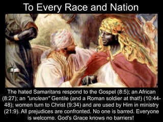 The hated Samaritans respond to the Gospel (8:5); an African
(8:27); an "unclean" Gentile (and a Roman soldier at that!) (10:44-
48); women turn to Christ (9:34) and are used by Him in ministry
(21:9). All prejudices are confronted. No one is barred. Everyone
is welcome. God's Grace knows no barriers!
To Every Race and Nation
 