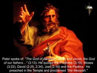 Peter spoke of: "The God of Abraham, Isaac and Jacob, the God
of our fathers…" (3:13). He quoted the Prophets (3:19), Moses
(3:22), David (2:25, 2:34), Joel (2:16) and the Psalms. He
preached in the Temple and proclaimed "the Messiah."
 