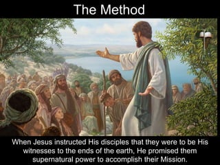 When Jesus instructed His disciples that they were to be His
witnesses to the ends of the earth, He promised them
supernatural power to accomplish their Mission.
The Method
 