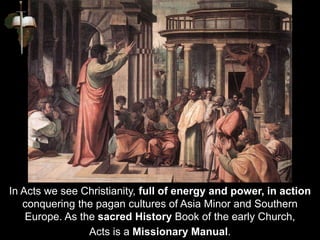 In Acts we see Christianity, full of energy and power, in action
conquering the pagan cultures of Asia Minor and Southern
Europe. As the sacred History Book of the early Church,
Acts is a Missionary Manual.
 