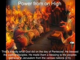 This is exactly what God did on the day of Pentecost. He blessed
the waiting disciples. He made them a blessing to the peoples
gathered in Jerusalem from the various nations (2:5).
Power from on High
 