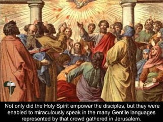 Not only did the Holy Spirit empower the disciples, but they were
enabled to miraculously speak in the many Gentile languages
represented by that crowd gathered in Jerusalem.
 
