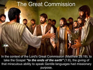 In the context of the Lord's Great Commission (Matthew 28:19), to
take the Gospel "to the ends of the earth" (1:8), the giving of
that miraculous ability to speak Gentile languages had missionary
purpose.
The Great Commission
 