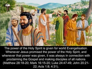 The power of the Holy Spirit is given for world Evangelisation.
Whenever Jesus promised the power of the Holy Spirit, and
whenever that power was given, it was always in connection with
proclaiming the Gospel and making disciples of all nations
(Matthew 28:18-20; Mark 16:15-20; Luke 24:47-49; John 20:21-
22; Acts 1:8; 4:31).
 