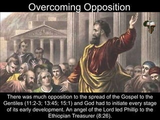 There was much opposition to the spread of the Gospel to the
Gentiles (11:2-3; 13:45; 15:1) and God had to initiate every stage
of its early development. An angel of the Lord led Phillip to the
Ethiopian Treasurer (8:26).
Overcoming Opposition
 