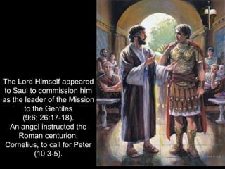 The Lord Himself appeared
to Saul to commission him
as the leader of the Mission
to the Gentiles
(9:6; 26:17-18).
An angel instructed the
Roman centurion,
Cornelius, to call for Peter
(10:3-5).
 