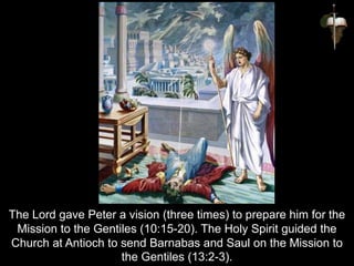 The Lord gave Peter a vision (three times) to prepare him for the
Mission to the Gentiles (10:15-20). The Holy Spirit guided the
Church at Antioch to send Barnabas and Saul on the Mission to
the Gentiles (13:2-3).
 
