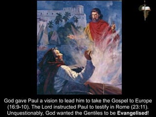 God gave Paul a vision to lead him to take the Gospel to Europe
(16:9-10). The Lord instructed Paul to testify in Rome (23:11).
Unquestionably, God wanted the Gentiles to be Evangelised!
 