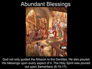God not only guided the Mission to the Gentiles. He also poured
His blessings upon every aspect of it. The Holy Spirit was poured
out upon Samaritans (8:15-17).
Abundant Blessings
 