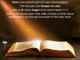 Acts is the second part of a two-volume history.
The first part, the Gospel of Luke,
tells of all Jesus began to do and to teach (1:1)
and so the second part, Acts, tells of some of what Jesus
continued to do through the power of the Holy Spirit.
 