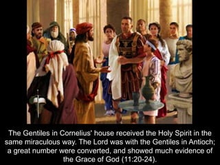 The Gentiles in Cornelius' house received the Holy Spirit in the
same miraculous way. The Lord was with the Gentiles in Antioch;
a great number were converted, and showed much evidence of
the Grace of God (11:20-24).
 