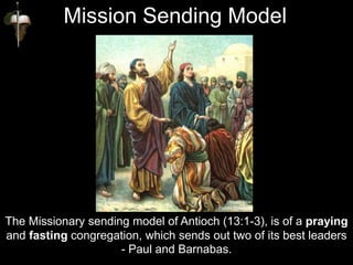 The Missionary sending model of Antioch (13:1-3), is of a praying
and fasting congregation, which sends out two of its best leaders
- Paul and Barnabas.
Mission Sending Model
 