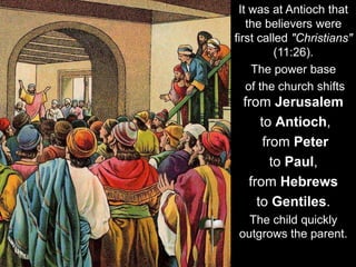 It was at Antioch that
the believers were
first called "Christians"
(11:26).
The power base
of the church shifts
from Jerusalem
to Antioch,
from Peter
to Paul,
from Hebrews
to Gentiles.
The child quickly
outgrows the parent.
 