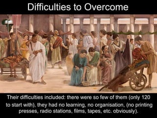 Their difficulties included: there were so few of them (only 120
to start with), they had no learning, no organisation, (no printing
presses, radio stations, films, tapes, etc. obviously).
Difficulties to Overcome
 