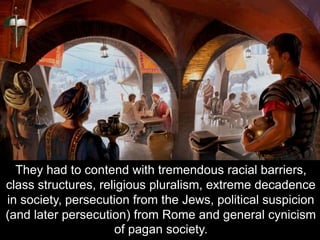 They had to contend with tremendous racial barriers,
class structures, religious pluralism, extreme decadence
in society, persecution from the Jews, political suspicion
(and later persecution) from Rome and general cynicism
of pagan society.
 