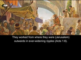 They worked from where they were (Jerusalem)
outwards in ever-widening ripples (Acts 1:8).
 