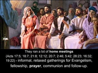 They ran a lot of home meetings
(Acts 17:5; 18:7; 21:8; 12:12; 20:7; 2:46; 5:42; 28:23; 16:32;
19:22) - informal, relaxed gatherings for Evangelism,
fellowship, prayer, communion and follow-up.
 