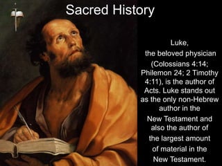 Luke,
the beloved physician
(Colossians 4:14;
Philemon 24; 2 Timothy
4:11), is the author of
Acts. Luke stands out
as the only non-Hebrew
author in the
New Testament and
also the author of
the largest amount
of material in the
New Testament.
Sacred History
 