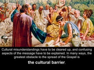 Cultural misunderstandings have to be cleared up, and confusing
aspects of the message have to be explained. In many ways, the
greatest obstacle to the spread of the Gospel is
the cultural barrier.
 