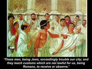 'These men, being Jews, exceedingly trouble our city; and
they teach customs which are not lawful for us, being
Romans, to receive or observe.'
 