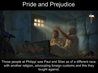 Those people at Philippi saw Paul and Silas as of a different race,
with another religion, advocating foreign customs and this they
fought against.
Pride and Prejudice
 