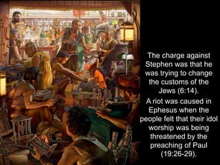 The charge against
Stephen was that he
was trying to change
the customs of the
Jews (6:14).
A riot was caused in
Ephesus when the
people felt that their idol
worship was being
threatened by the
preaching of Paul
(19:26-29).
 