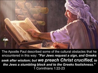The Apostle Paul described some of the cultural obstacles that he
encountered in this way: "For Jews request a sign, and Greeks
seek after wisdom; but we preach Christ crucified, to
the Jews a stumbling block and to the Greeks foolishness."
1 Corinthians 1:22-23
 